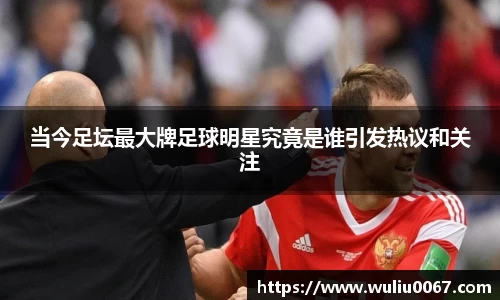 当今足坛最大牌足球明星究竟是谁引发热议和关注