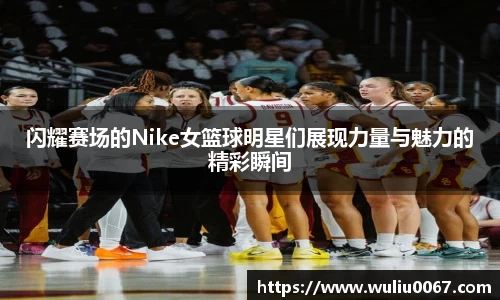闪耀赛场的Nike女篮球明星们展现力量与魅力的精彩瞬间